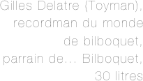 Gilles Delatre (Toyman), 
recordman du monde 
de bilboquet, 
parrain de... Bilboquet,
 30 litres 